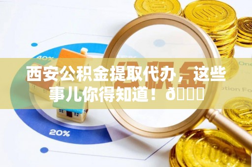 扶绥西安公积金提取代办，这些事儿你得知道！😎