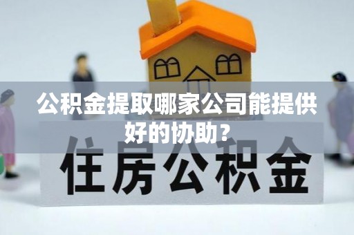 扶绥公积金提取哪家公司能提供好的协助？